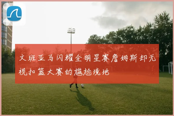文班亚马闪耀全明星赛詹姆斯却无视扣篮大赛的尴尬境地