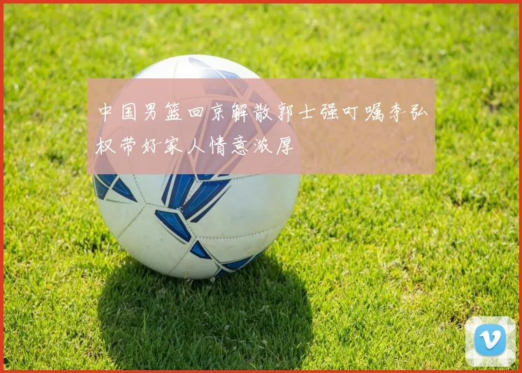 中国男篮回京解散郭士强叮嘱李弘权带好家人情意浓厚