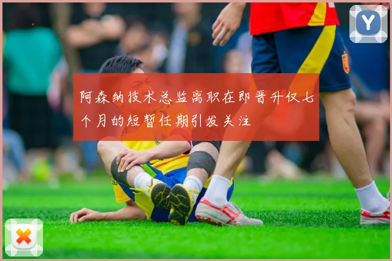 阿森纳技术总监离职在即晋升仅七个月的短暂任期引发关注