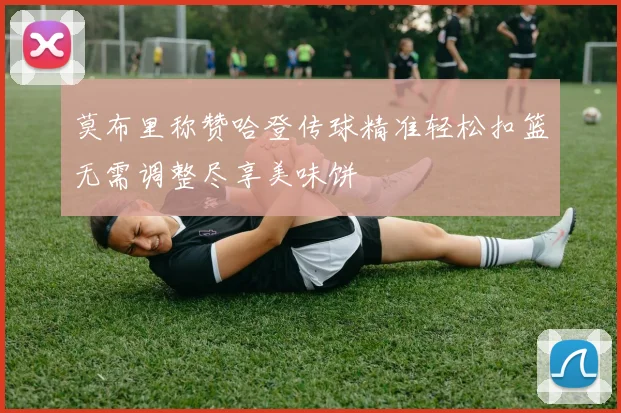 莫布里称赞哈登传球精准轻松扣篮无需调整尽享美味饼