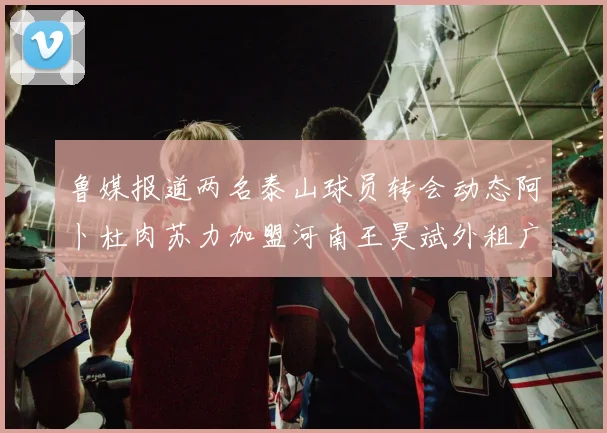 鲁媒报道两名泰山球员转会动态阿卜杜肉苏力加盟河南王昊斌外租广州豹
