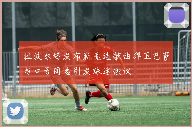 拉波尔塔发布新竞选歌曲捍卫巴萨与口号同名引发球迷热议