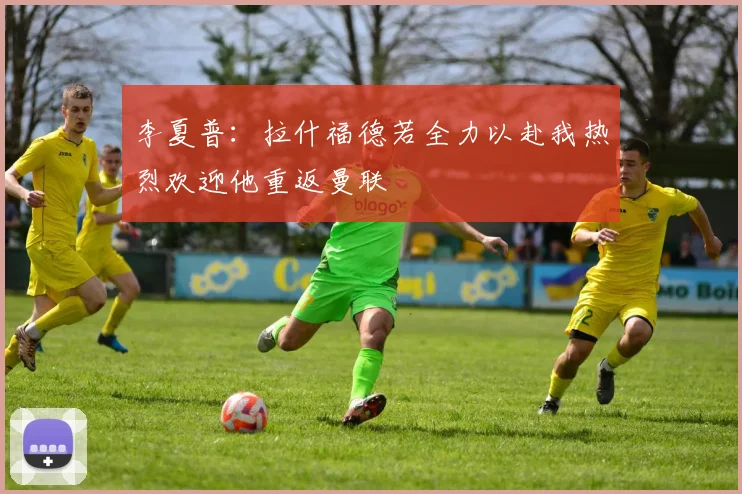 李夏普：拉什福德若全力以赴我热烈欢迎他重返曼联