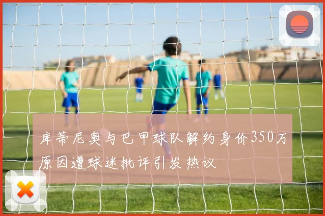 库蒂尼奥与巴甲球队解约身价350万原因遭球迷批评引发热议