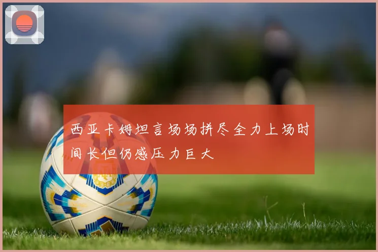 西亚卡姆坦言场场拼尽全力上场时间长但仍感压力巨大