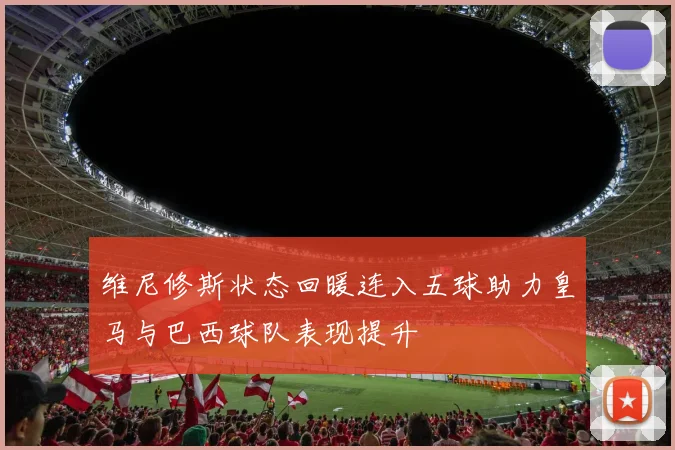 维尼修斯状态回暖连入五球助力皇马与巴西球队表现提升