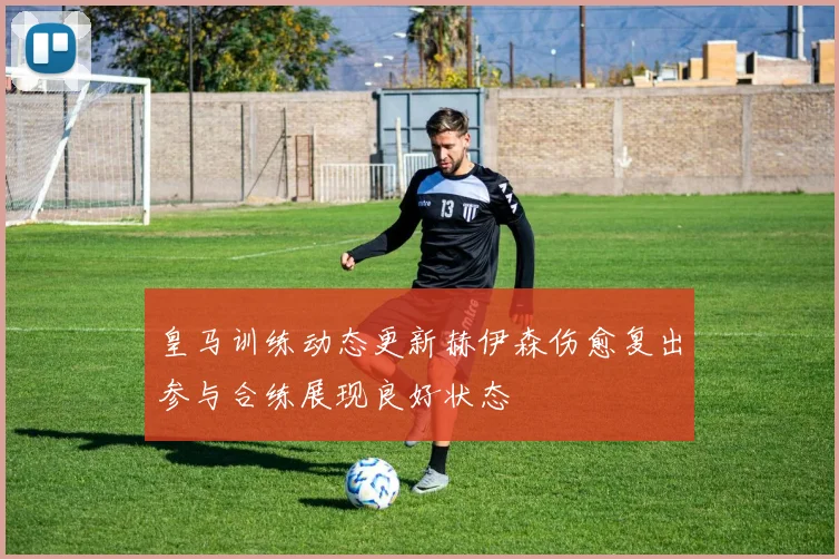 皇马训练动态更新赫伊森伤愈复出参与合练展现良好状态