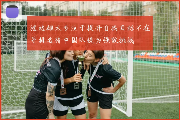 渡边雄太专注于提升自我目标不在乎排名将中国队视为强敌挑战
