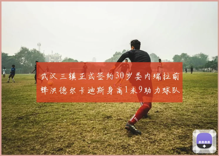 武汉三镇正式签约30岁委内瑞拉前锋洪德尔卡迪斯身高1米9助力球队新赛季