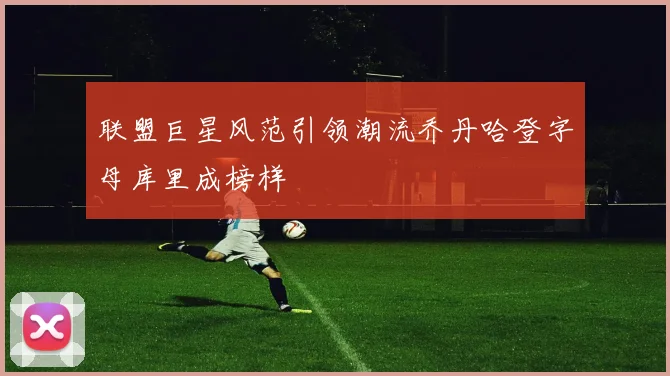 联盟巨星风范引领潮流乔丹哈登字母库里成榜样